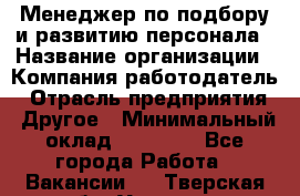 Менеджер по подбору и развитию персонала › Название организации ­ Компания-работодатель › Отрасль предприятия ­ Другое › Минимальный оклад ­ 29 000 - Все города Работа » Вакансии   . Тверская обл.,Удомля г.